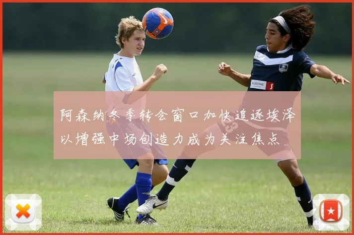 阿森纳冬季转会窗口加快追逐埃泽以增强中场创造力成为关注焦点