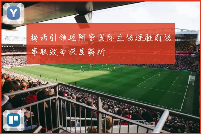 梅西引领迈阿密国际主场连胜前场串联效率深度解析