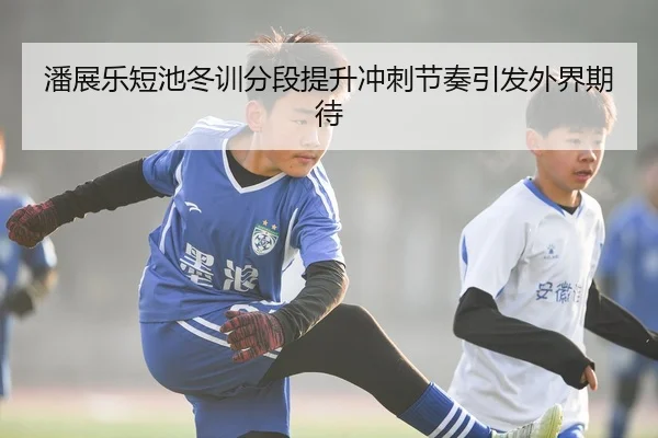 潘展乐短池冬训分段提升冲刺节奏引发外界期待